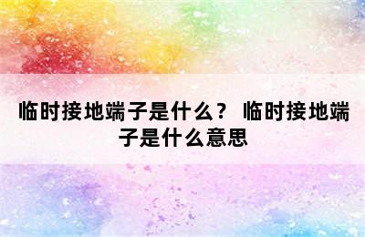 临时接地端子是什么？ 临时接地端子是什么意思